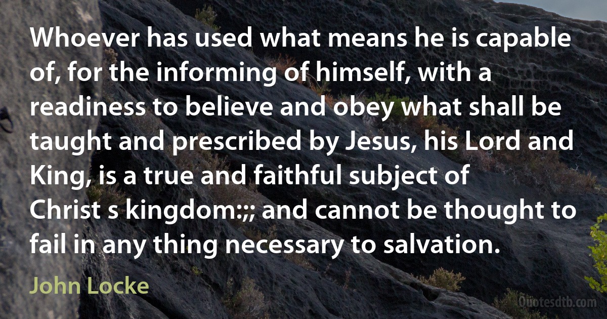 Whoever has used what means he is capable of, for the informing of himself, with a readiness to believe and obey what shall be taught and prescribed by Jesus, his Lord and King, is a true and faithful subject of Christ s kingdom:;; and cannot be thought to fail in any thing necessary to salvation. (John Locke)