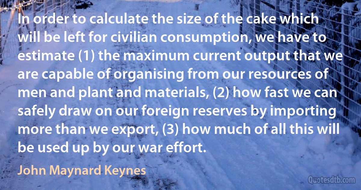 In order to calculate the size of the cake which will be left for civilian consumption, we have to estimate (1) the maximum current output that we are capable of organising from our resources of men and plant and materials, (2) how fast we can safely draw on our foreign reserves by importing more than we export, (3) how much of all this will be used up by our war effort. (John Maynard Keynes)