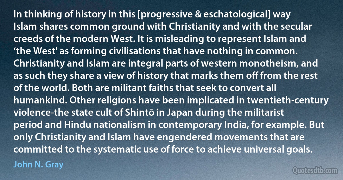 In thinking of history in this [progressive & eschatological] way Islam shares common ground with Christianity and with the secular creeds of the modern West. It is misleading to represent Islam and ‘the West' as forming civilisations that have nothing in common. Christianity and Islam are integral parts of western monotheism, and as such they share a view of history that marks them off from the rest of the world. Both are militant faiths that seek to convert all humankind. Other religions have been implicated in twentieth-century violence-the state cult of Shintō in Japan during the militarist period and Hindu nationalism in contemporary India, for example. But only Christianity and Islam have engendered movements that are committed to the systematic use of force to achieve universal goals. (John N. Gray)