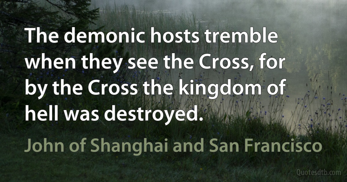 The demonic hosts tremble when they see the Cross, for by the Cross the kingdom of hell was destroyed. (John of Shanghai and San Francisco)