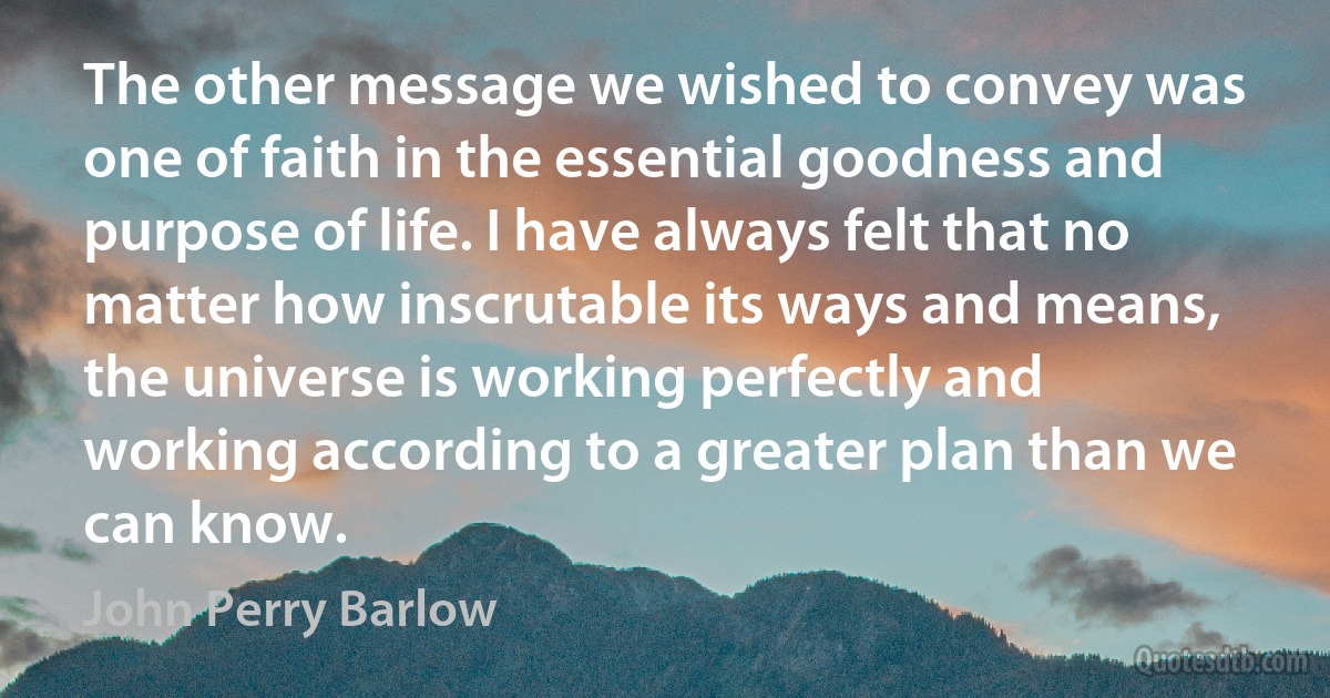 The other message we wished to convey was one of faith in the essential goodness and purpose of life. I have always felt that no matter how inscrutable its ways and means, the universe is working perfectly and working according to a greater plan than we can know. (John Perry Barlow)