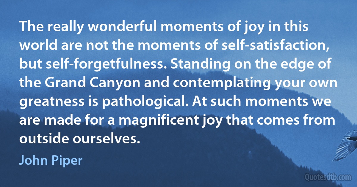 The really wonderful moments of joy in this world are not the moments of self-satisfaction, but self-forgetfulness. Standing on the edge of the Grand Canyon and contemplating your own greatness is pathological. At such moments we are made for a magnificent joy that comes from outside ourselves. (John Piper)