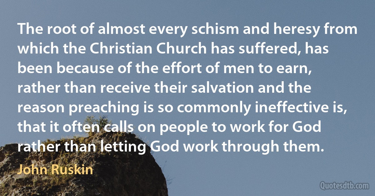 The root of almost every schism and heresy from which the Christian Church has suffered, has been because of the effort of men to earn, rather than receive their salvation and the reason preaching is so commonly ineffective is, that it often calls on people to work for God rather than letting God work through them. (John Ruskin)