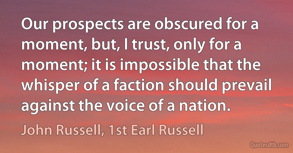 Our prospects are obscured for a moment, but, I trust, only for a moment; it is impossible that the whisper of a faction should prevail against the voice of a nation. (John Russell, 1st Earl Russell)