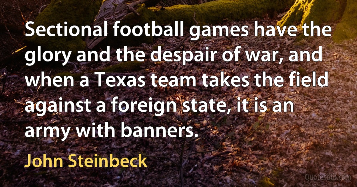 Sectional football games have the glory and the despair of war, and when a Texas team takes the field against a foreign state, it is an army with banners. (John Steinbeck)