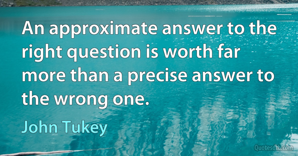 An approximate answer to the right question is worth far more than a precise answer to the wrong one. (John Tukey)