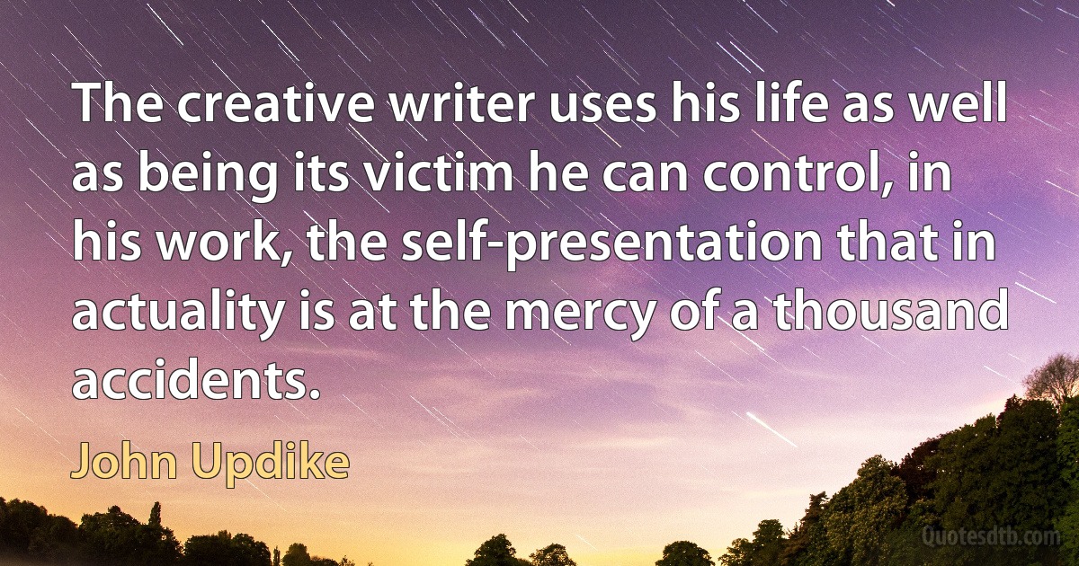 The creative writer uses his life as well as being its victim he can control, in his work, the self-presentation that in actuality is at the mercy of a thousand accidents. (John Updike)