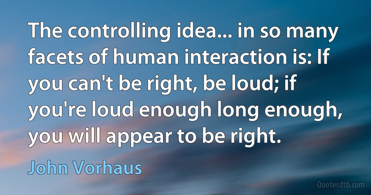 The controlling idea... in so many facets of human interaction is: If you can't be right, be loud; if you're loud enough long enough, you will appear to be right. (John Vorhaus)