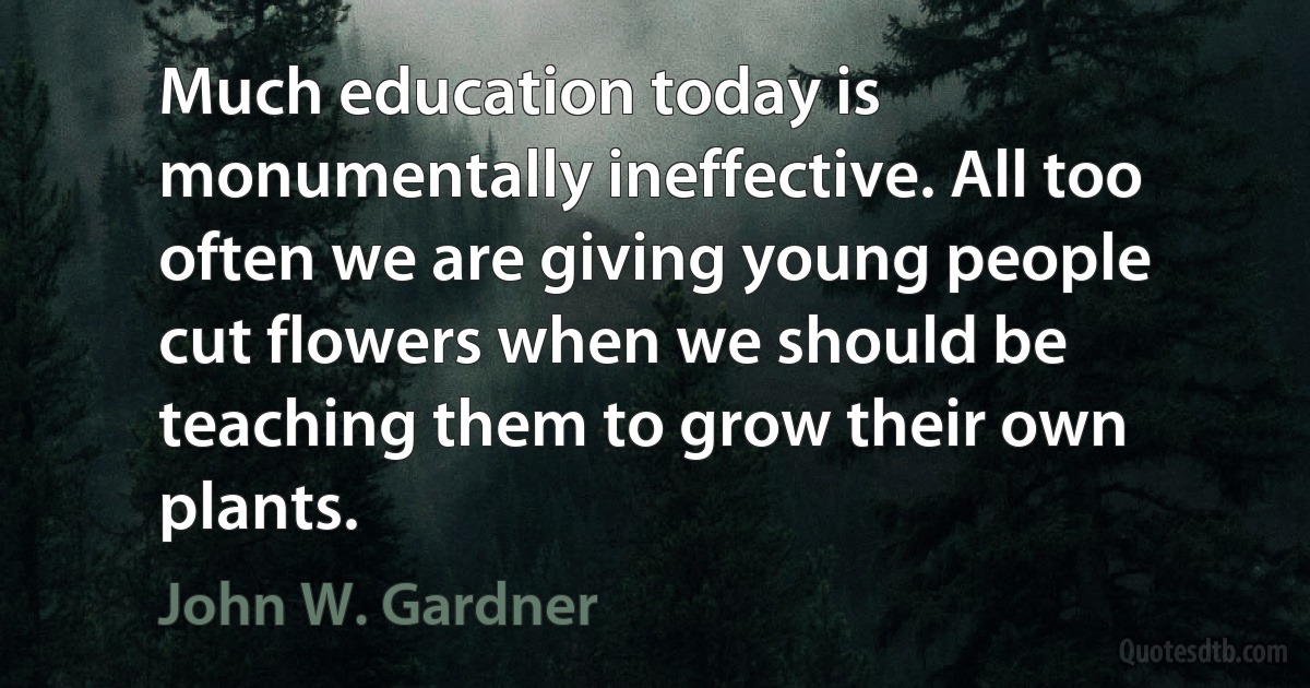 Much education today is monumentally ineffective. All too often we are giving young people cut flowers when we should be teaching them to grow their own plants. (John W. Gardner)