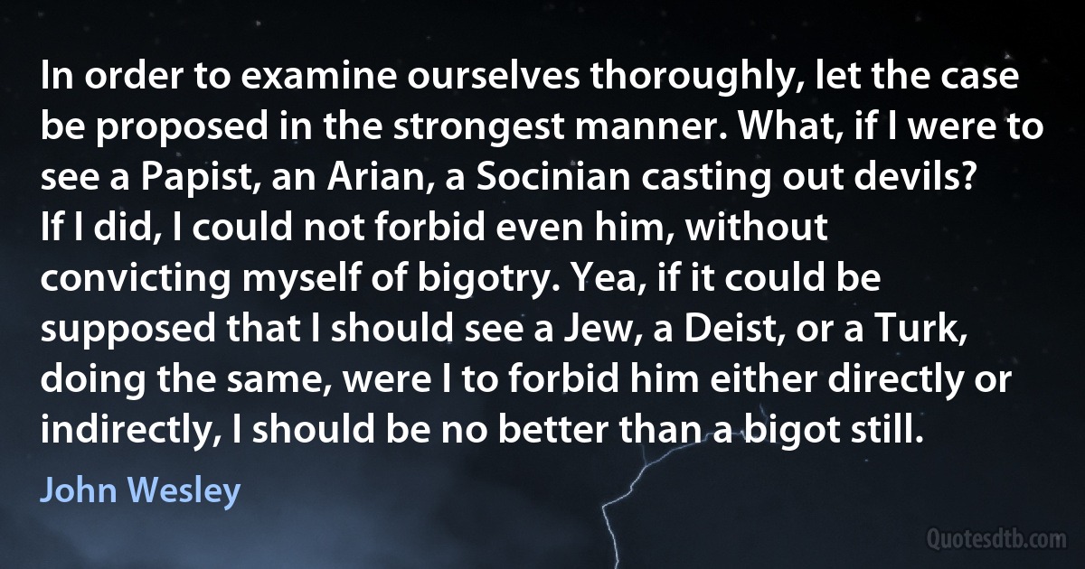 In order to examine ourselves thoroughly, let the case be proposed in the strongest manner. What, if I were to see a Papist, an Arian, a Socinian casting out devils? If I did, I could not forbid even him, without convicting myself of bigotry. Yea, if it could be supposed that I should see a Jew, a Deist, or a Turk, doing the same, were I to forbid him either directly or indirectly, I should be no better than a bigot still. (John Wesley)