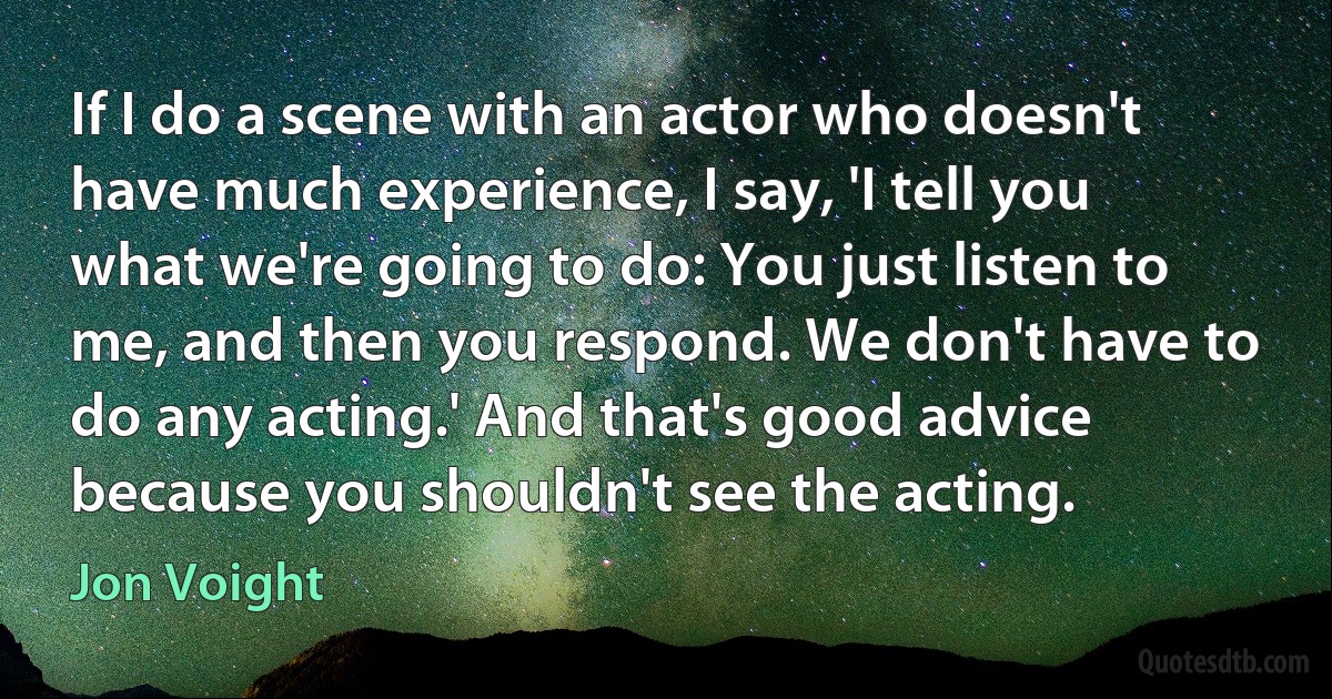 If I do a scene with an actor who doesn't have much experience, I say, 'I tell you what we're going to do: You just listen to me, and then you respond. We don't have to do any acting.' And that's good advice because you shouldn't see the acting. (Jon Voight)