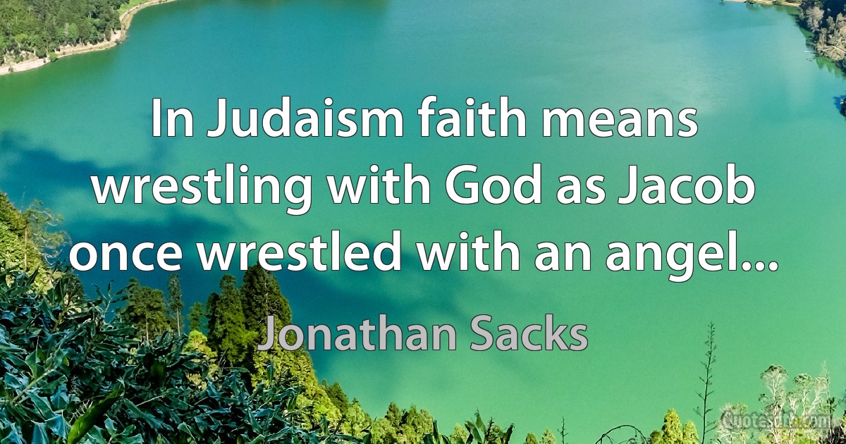 In Judaism faith means wrestling with God as Jacob once wrestled with an angel... (Jonathan Sacks)