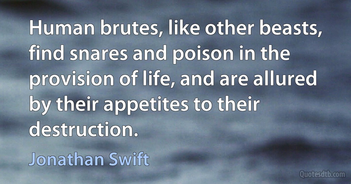 Human brutes, like other beasts, find snares and poison in the provision of life, and are allured by their appetites to their destruction. (Jonathan Swift)