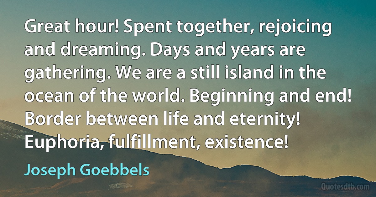 Great hour! Spent together, rejoicing and dreaming. Days and years are gathering. We are a still island in the ocean of the world. Beginning and end! Border between life and eternity! Euphoria, fulfillment, existence! (Joseph Goebbels)