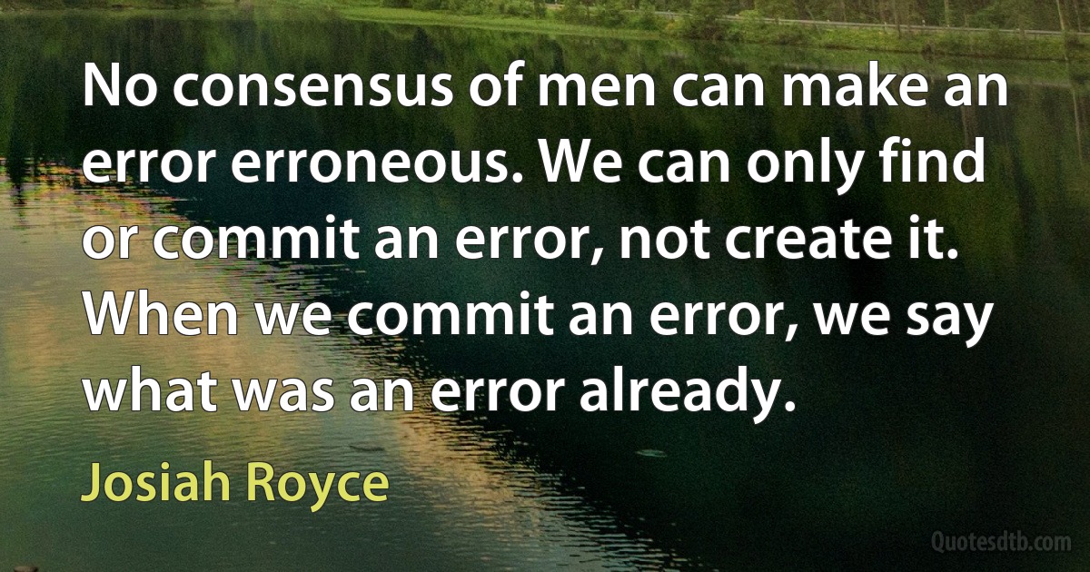 No consensus of men can make an error erroneous. We can only find or commit an error, not create it. When we commit an error, we say what was an error already. (Josiah Royce)