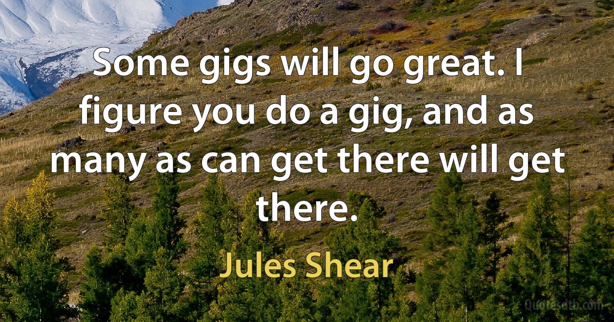 Some gigs will go great. I figure you do a gig, and as many as can get there will get there. (Jules Shear)