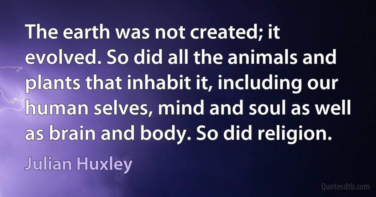 The earth was not created; it evolved. So did all the animals and plants that inhabit it, including our human selves, mind and soul as well as brain and body. So did religion. (Julian Huxley)