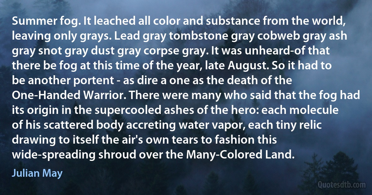 Summer fog. It leached all color and substance from the world, leaving only grays. Lead gray tombstone gray cobweb gray ash gray snot gray dust gray corpse gray. It was unheard-of that there be fog at this time of the year, late August. So it had to be another portent - as dire a one as the death of the One-Handed Warrior. There were many who said that the fog had its origin in the supercooled ashes of the hero: each molecule of his scattered body accreting water vapor, each tiny relic drawing to itself the air's own tears to fashion this wide-spreading shroud over the Many-Colored Land. (Julian May)