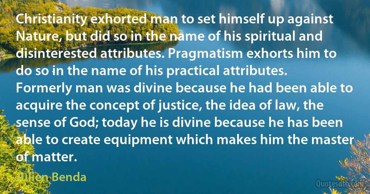 Christianity exhorted man to set himself up against Nature, but did so in the name of his spiritual and disinterested attributes. Pragmatism exhorts him to do so in the name of his practical attributes. Formerly man was divine because he had been able to acquire the concept of justice, the idea of law, the sense of God; today he is divine because he has been able to create equipment which makes him the master of matter. (Julien Benda)