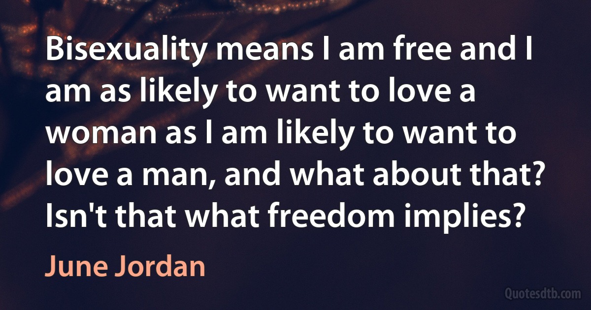 Bisexuality means I am free and I am as likely to want to love a woman as I am likely to want to love a man, and what about that? Isn't that what freedom implies? (June Jordan)