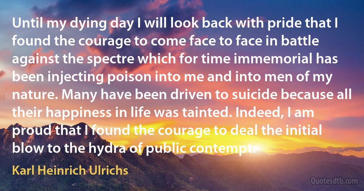 Until my dying day I will look back with pride that I found the courage to come face to face in battle against the spectre which for time immemorial has been injecting poison into me and into men of my nature. Many have been driven to suicide because all their happiness in life was tainted. Indeed, I am proud that I found the courage to deal the initial blow to the hydra of public contempt. (Karl Heinrich Ulrichs)