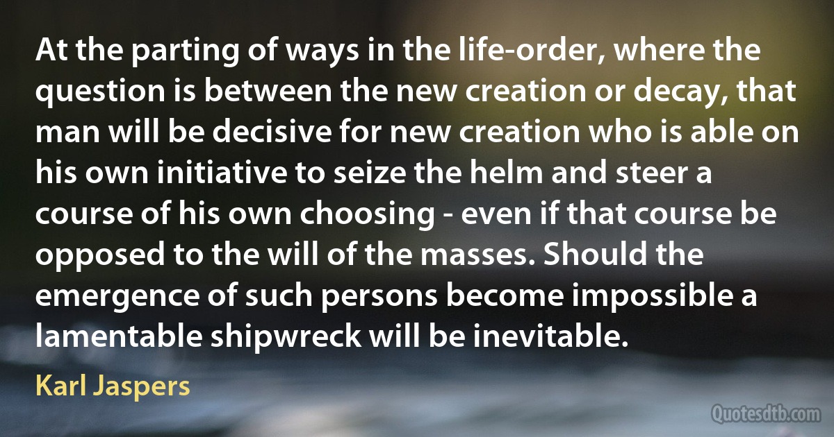 At the parting of ways in the life-order, where the question is between the new creation or decay, that man will be decisive for new creation who is able on his own initiative to seize the helm and steer a course of his own choosing - even if that course be opposed to the will of the masses. Should the emergence of such persons become impossible a lamentable shipwreck will be inevitable. (Karl Jaspers)