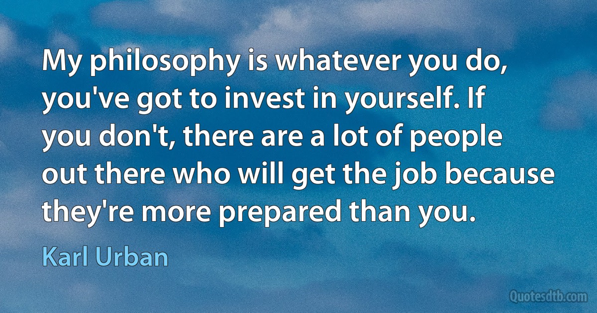 My philosophy is whatever you do, you've got to invest in yourself. If you don't, there are a lot of people out there who will get the job because they're more prepared than you. (Karl Urban)