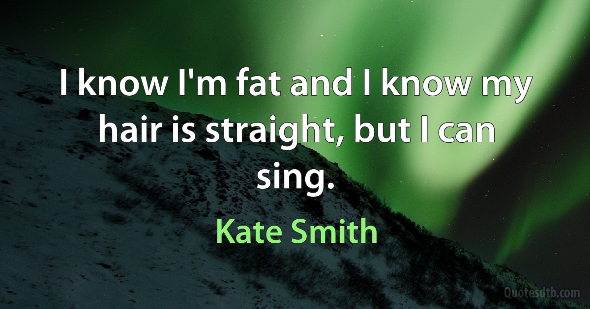 I know I'm fat and I know my hair is straight, but I can sing. (Kate Smith)