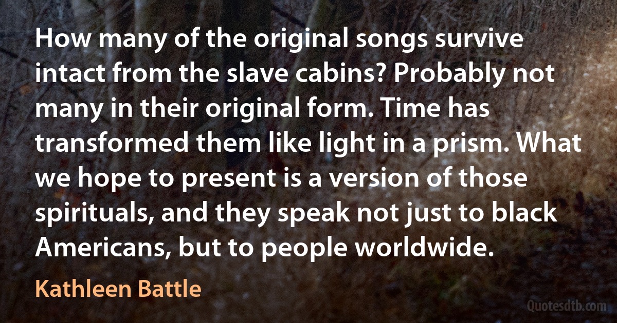 How many of the original songs survive intact from the slave cabins? Probably not many in their original form. Time has transformed them like light in a prism. What we hope to present is a version of those spirituals, and they speak not just to black Americans, but to people worldwide. (Kathleen Battle)