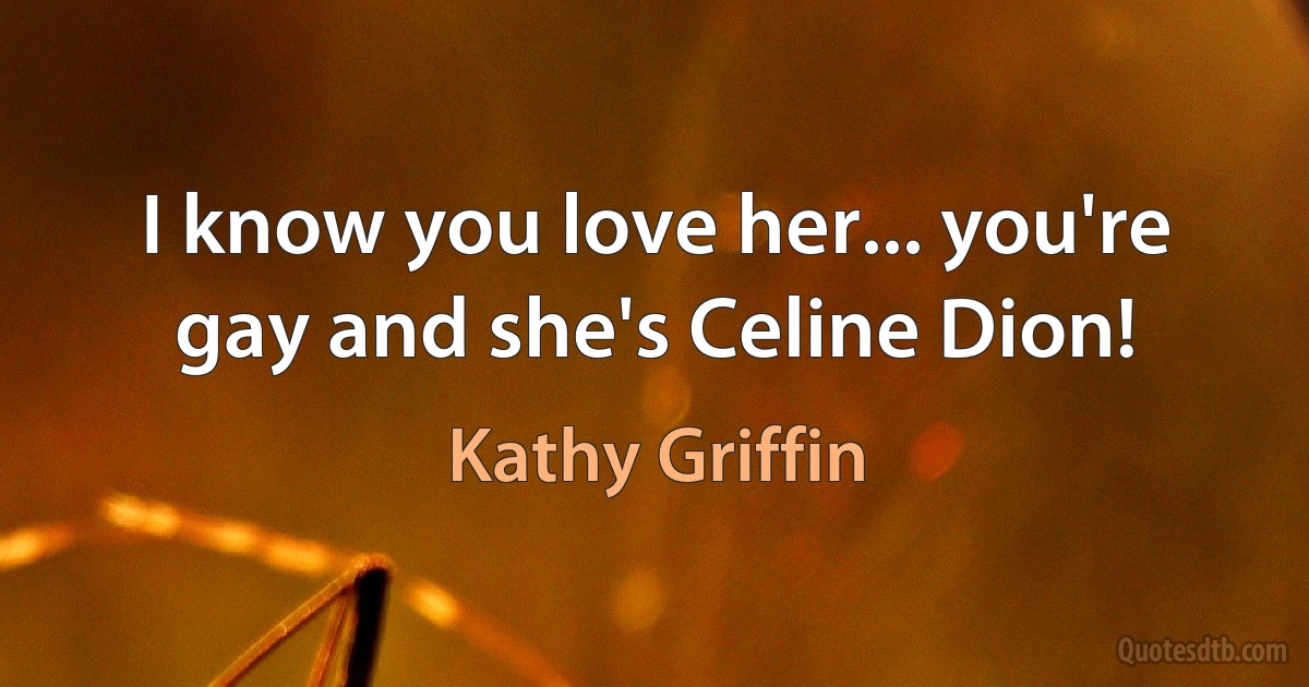 I know you love her... you're gay and she's Celine Dion! (Kathy Griffin)