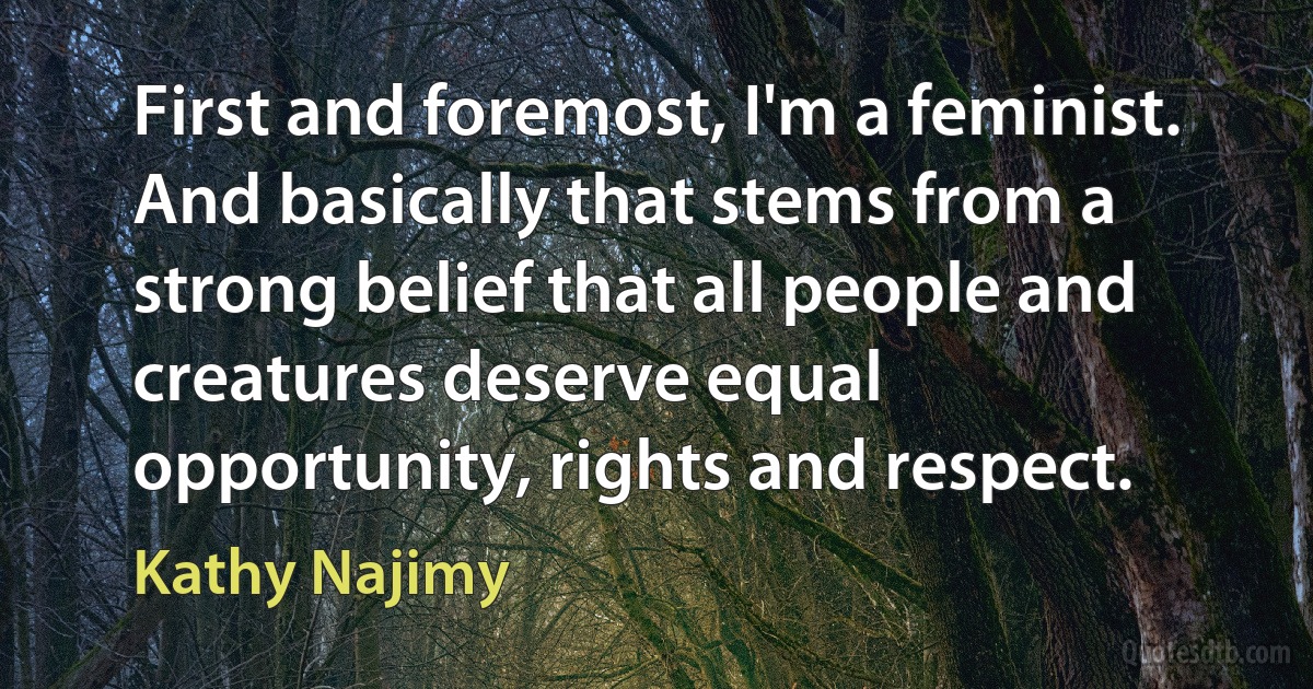 First and foremost, I'm a feminist. And basically that stems from a strong belief that all people and creatures deserve equal opportunity, rights and respect. (Kathy Najimy)