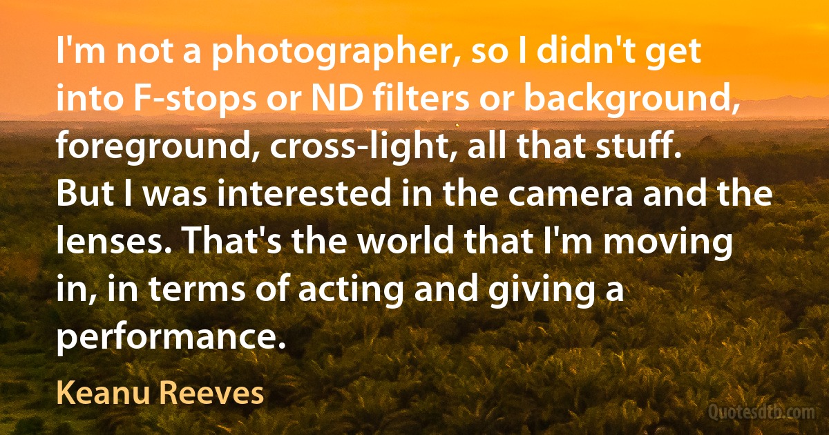 I'm not a photographer, so I didn't get into F-stops or ND filters or background, foreground, cross-light, all that stuff. But I was interested in the camera and the lenses. That's the world that I'm moving in, in terms of acting and giving a performance. (Keanu Reeves)