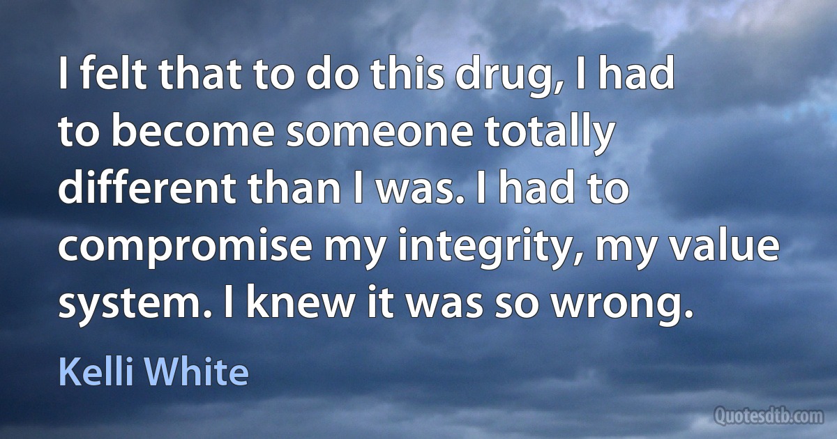 I felt that to do this drug, I had to become someone totally different than I was. I had to compromise my integrity, my value system. I knew it was so wrong. (Kelli White)