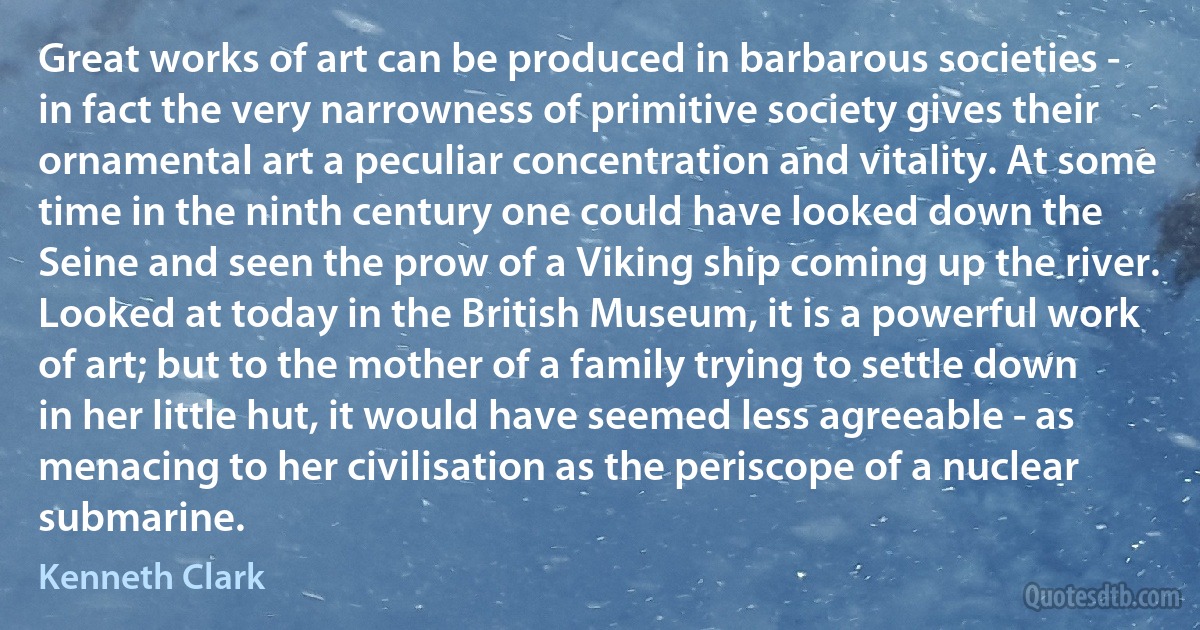 Great works of art can be produced in barbarous societies - in fact the very narrowness of primitive society gives their ornamental art a peculiar concentration and vitality. At some time in the ninth century one could have looked down the Seine and seen the prow of a Viking ship coming up the river. Looked at today in the British Museum, it is a powerful work of art; but to the mother of a family trying to settle down in her little hut, it would have seemed less agreeable - as menacing to her civilisation as the periscope of a nuclear submarine. (Kenneth Clark)