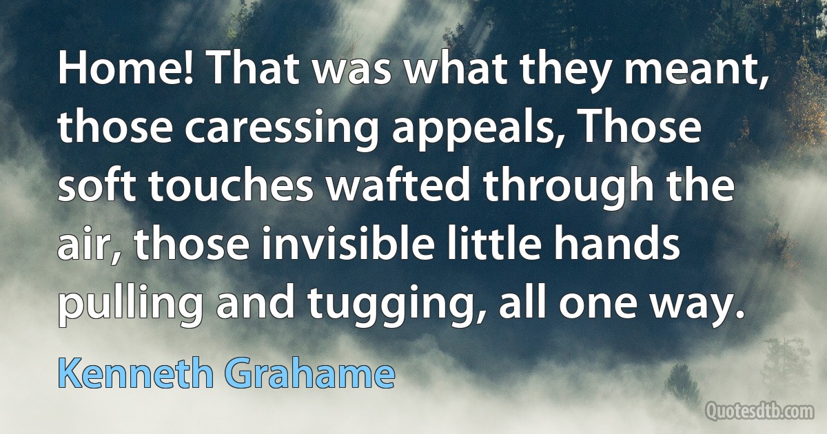 Home! That was what they meant, those caressing appeals, Those soft touches wafted through the air, those invisible little hands pulling and tugging, all one way. (Kenneth Grahame)