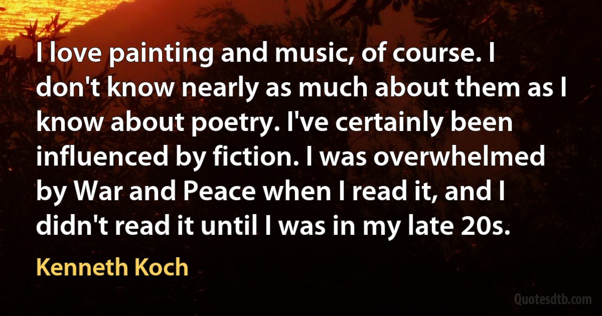 I love painting and music, of course. I don't know nearly as much about them as I know about poetry. I've certainly been influenced by fiction. I was overwhelmed by War and Peace when I read it, and I didn't read it until I was in my late 20s. (Kenneth Koch)