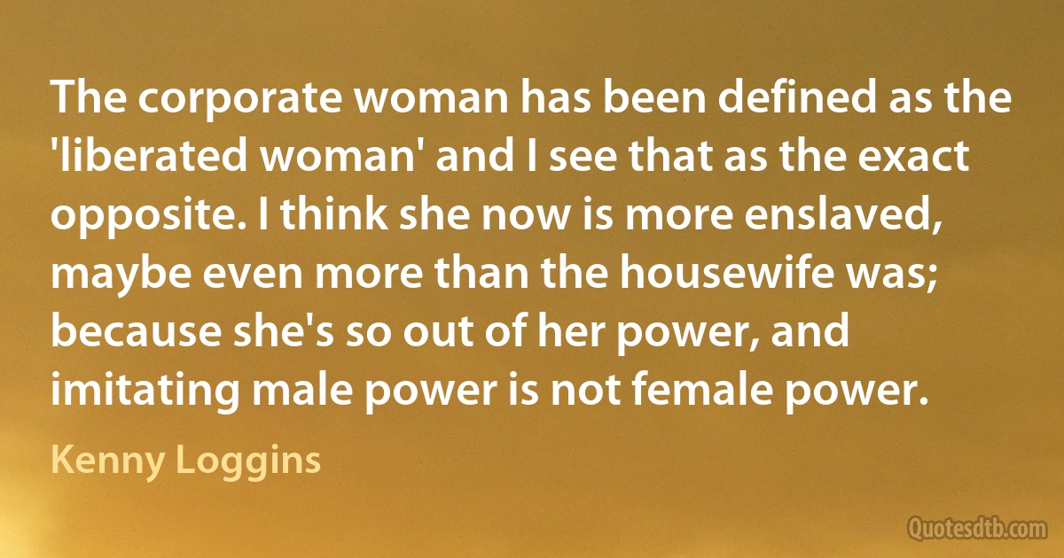 The corporate woman has been defined as the 'liberated woman' and I see that as the exact opposite. I think she now is more enslaved, maybe even more than the housewife was; because she's so out of her power, and imitating male power is not female power. (Kenny Loggins)