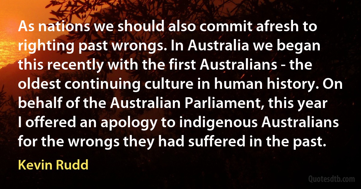 As nations we should also commit afresh to righting past wrongs. In Australia we began this recently with the first Australians - the oldest continuing culture in human history. On behalf of the Australian Parliament, this year I offered an apology to indigenous Australians for the wrongs they had suffered in the past. (Kevin Rudd)