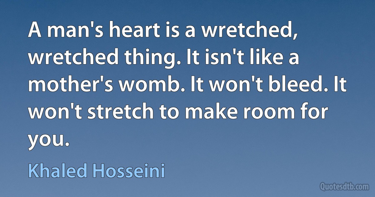 A man's heart is a wretched, wretched thing. It isn't like a mother's womb. It won't bleed. It won't stretch to make room for you. (Khaled Hosseini)