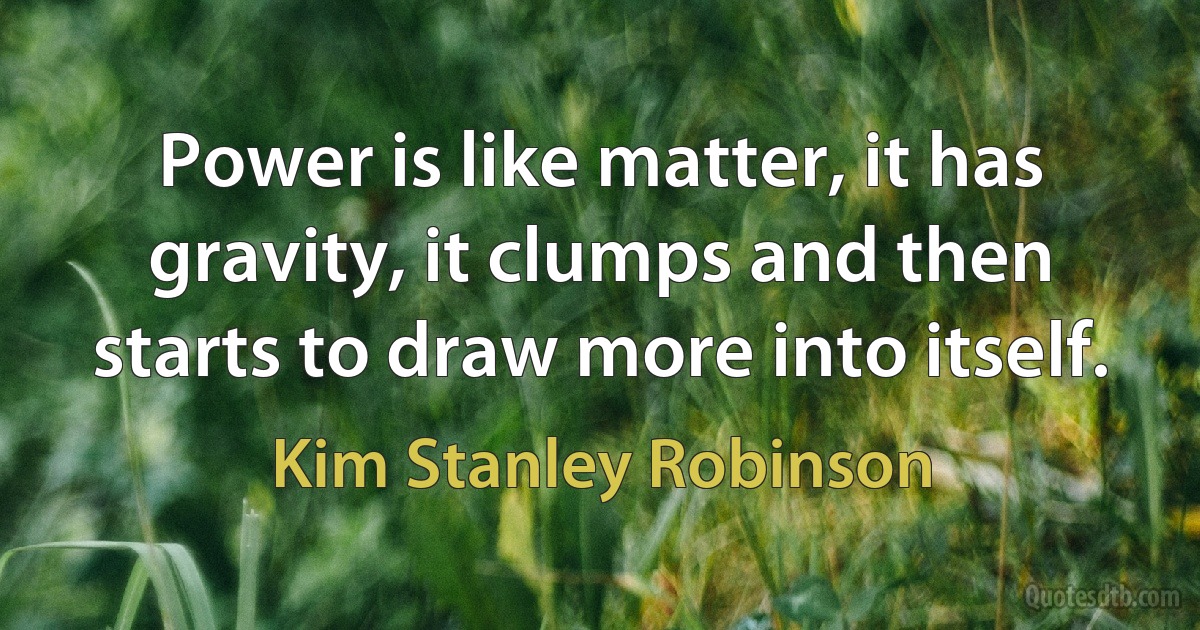 Power is like matter, it has gravity, it clumps and then starts to draw more into itself. (Kim Stanley Robinson)