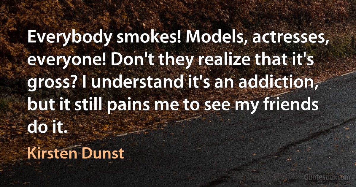 Everybody smokes! Models, actresses, everyone! Don't they realize that it's gross? I understand it's an addiction, but it still pains me to see my friends do it. (Kirsten Dunst)