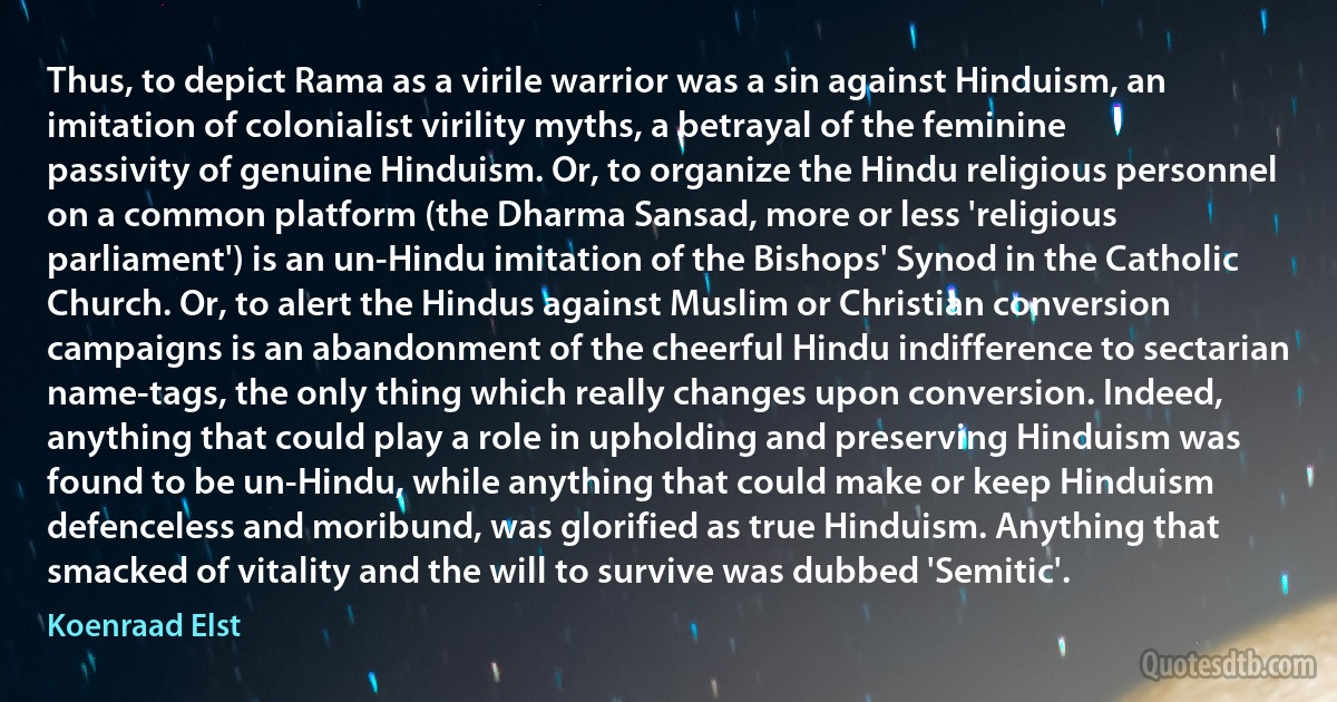 Thus, to depict Rama as a virile warrior was a sin against Hinduism, an imitation of colonialist virility myths, a betrayal of the feminine passivity of genuine Hinduism. Or, to organize the Hindu religious personnel on a common platform (the Dharma Sansad, more or less 'religious parliament') is an un-Hindu imitation of the Bishops' Synod in the Catholic Church. Or, to alert the Hindus against Muslim or Christian conversion campaigns is an abandonment of the cheerful Hindu indifference to sectarian name-tags, the only thing which really changes upon conversion. Indeed, anything that could play a role in upholding and preserving Hinduism was found to be un-Hindu, while anything that could make or keep Hinduism defenceless and moribund, was glorified as true Hinduism. Anything that smacked of vitality and the will to survive was dubbed 'Semitic'. (Koenraad Elst)