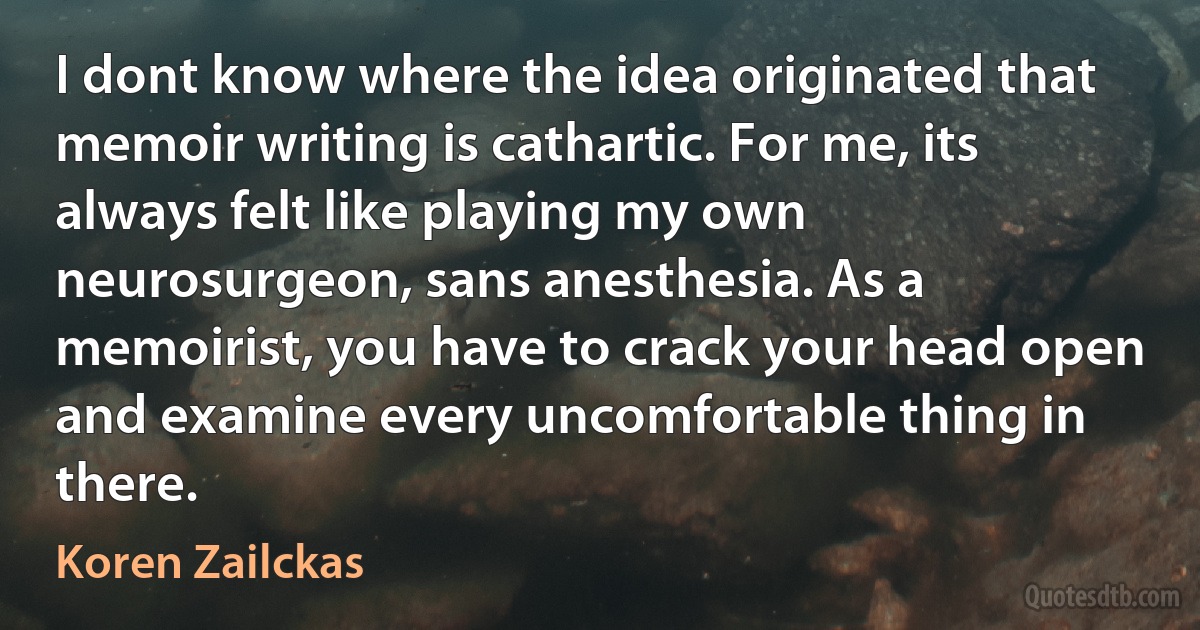 I dont know where the idea originated that memoir writing is cathartic. For me, its always felt like playing my own neurosurgeon, sans anesthesia. As a memoirist, you have to crack your head open and examine every uncomfortable thing in there. (Koren Zailckas)