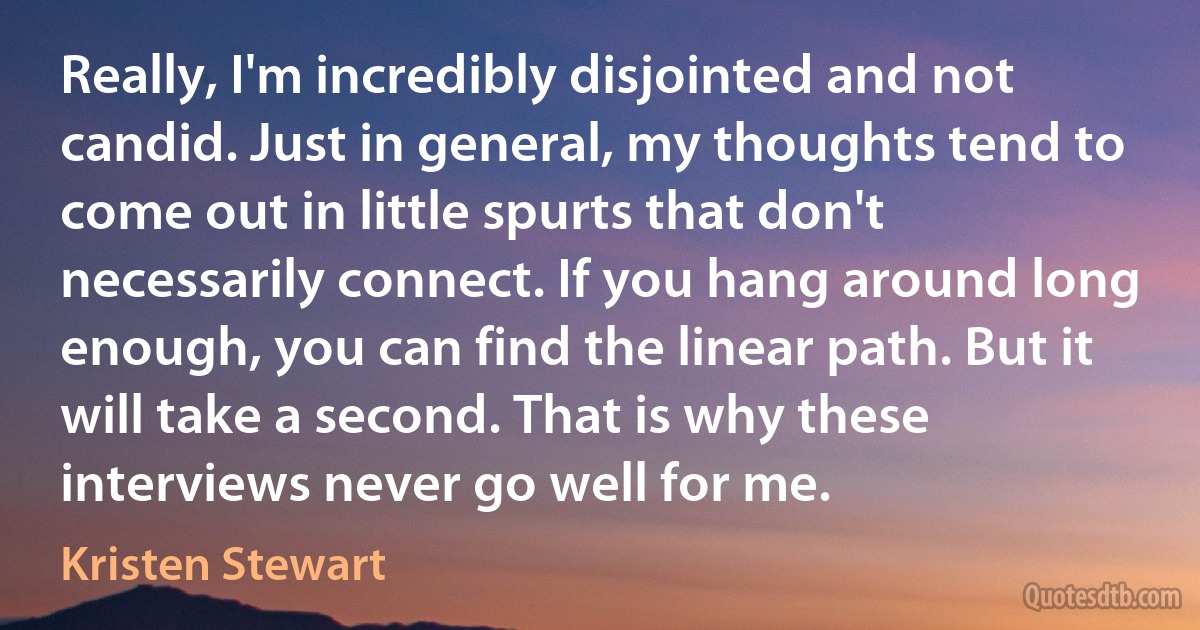 Really, I'm incredibly disjointed and not candid. Just in general, my thoughts tend to come out in little spurts that don't necessarily connect. If you hang around long enough, you can find the linear path. But it will take a second. That is why these interviews never go well for me. (Kristen Stewart)