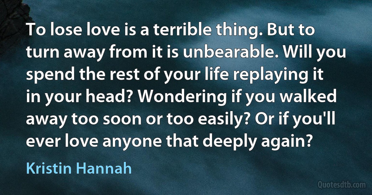 To lose love is a terrible thing. But to turn away from it is unbearable. Will you spend the rest of your life replaying it in your head? Wondering if you walked away too soon or too easily? Or if you'll ever love anyone that deeply again? (Kristin Hannah)