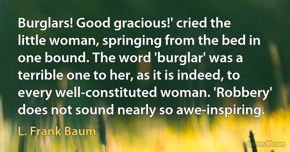 Burglars! Good gracious!' cried the little woman, springing from the bed in one bound. The word 'burglar' was a terrible one to her, as it is indeed, to every well-constituted woman. 'Robbery' does not sound nearly so awe-inspiring. (L. Frank Baum)