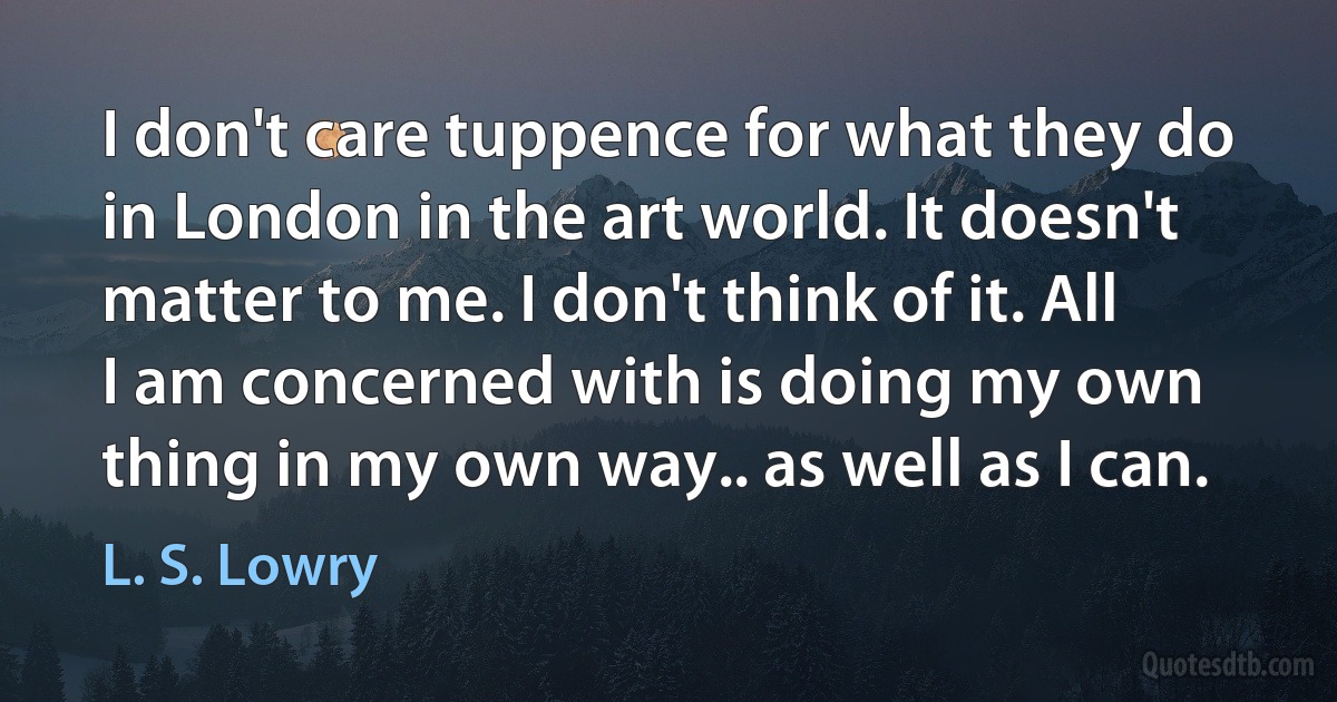 I don't care tuppence for what they do in London in the art world. It doesn't matter to me. I don't think of it. All I am concerned with is doing my own thing in my own way.. as well as I can. (L. S. Lowry)