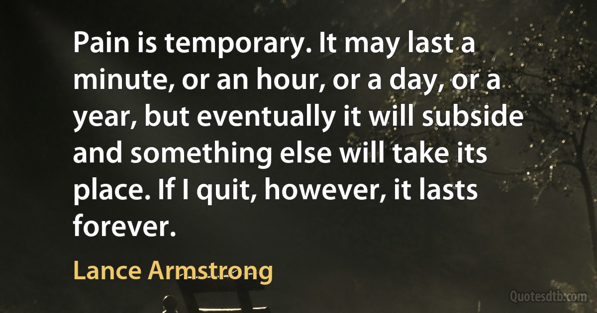 Pain is temporary. It may last a minute, or an hour, or a day, or a year, but eventually it will subside and something else will take its place. If I quit, however, it lasts forever. (Lance Armstrong)