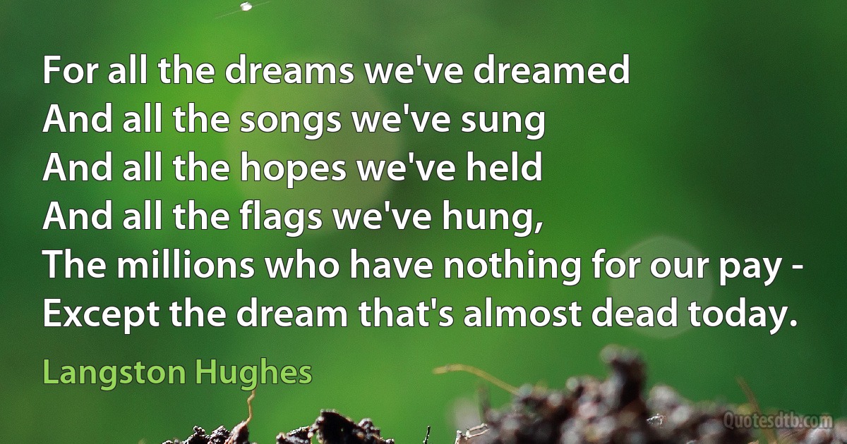 For all the dreams we've dreamed
And all the songs we've sung
And all the hopes we've held
And all the flags we've hung,
The millions who have nothing for our pay -
Except the dream that's almost dead today. (Langston Hughes)