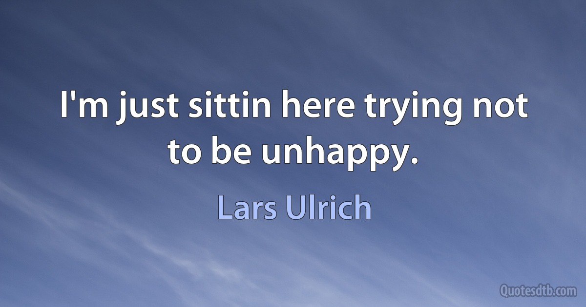 I'm just sittin here trying not to be unhappy. (Lars Ulrich)